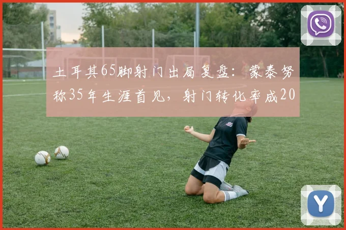 土耳其65脚射门出局复盘：蒙泰努称35年生涯首见，射门转化率成2026欧洲杯关键议题