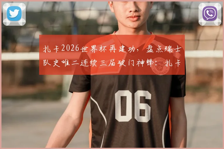 扎卡2026世界杯再建功,盘点瑞士队史唯二连续三届破门神锋:扎卡与沙奇里