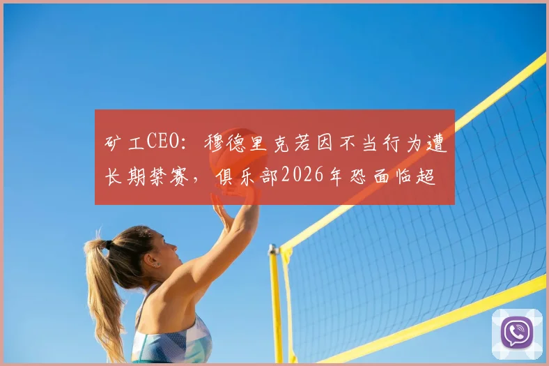 矿工CEO:穆德里克若因不当行为遭长期禁赛,俱乐部2026年恐面临超3000万欧元巨额损失