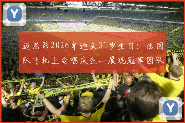 迈尼昂2026年迎来31岁生日：法国队飞机上合唱庆生，展现冠军团队温情一刻