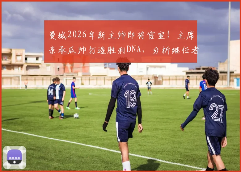 曼城2026年新主帅即将官宣！主席亲承瓜帅打造胜利DNA，分析继任者面临挑战