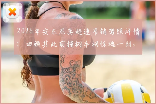 2026年安东尼奥超速吊销驾照详情:回顾其此前撞树车祸惊魂一刻,职业球员交通安全引关注