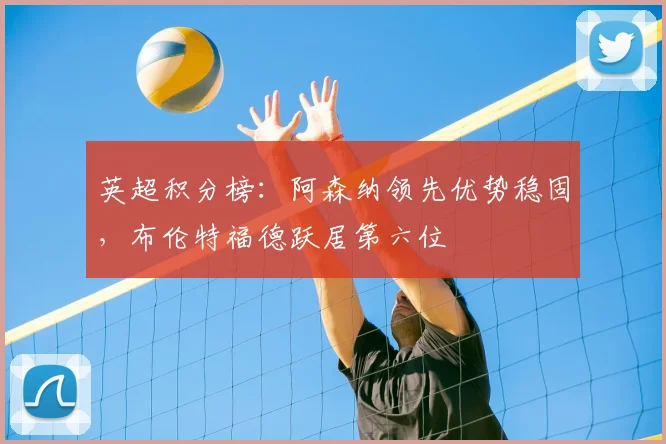 英超积分榜：阿森纳领先优势稳固，布伦特福德跃居第六位