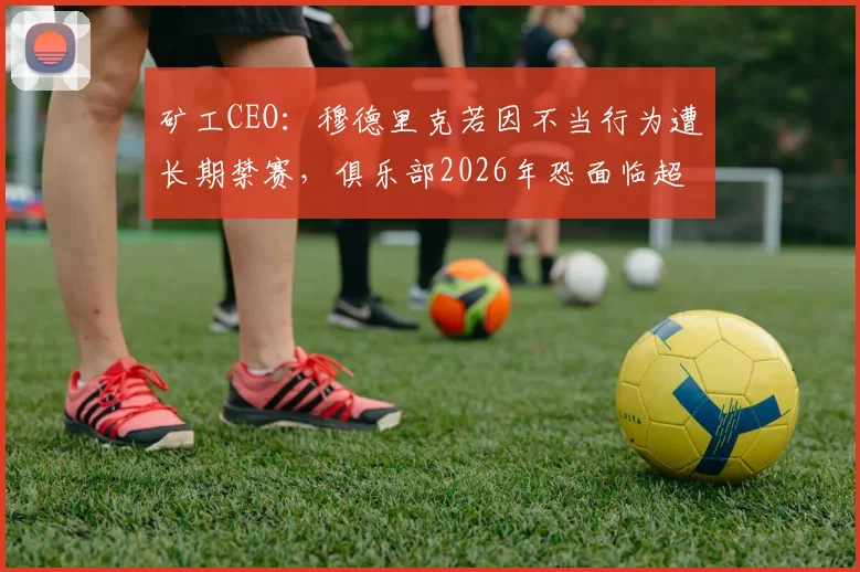 矿工CEO：穆德里克若因不当行为遭长期禁赛，俱乐部2026年恐面临超3000万欧元巨额损失