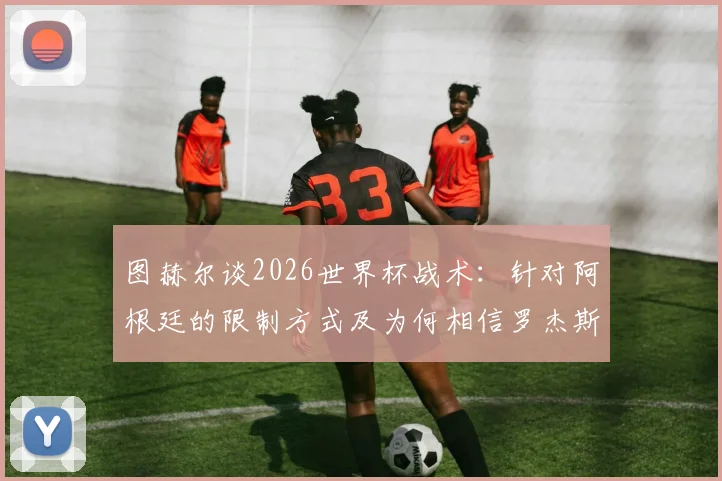 图赫尔谈2026世界杯战术:针对阿根廷的限制方式及为何相信罗杰斯是直觉选择
