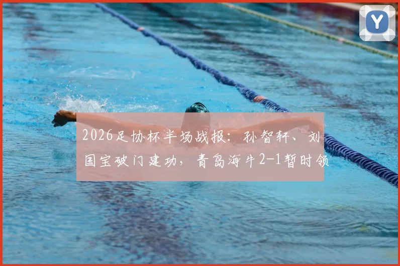 2026足协杯半场战报：孙智轩、刘国宝破门建功，青岛海牛2-1暂时领先无锡吴钩，双方半场攻防表现详解