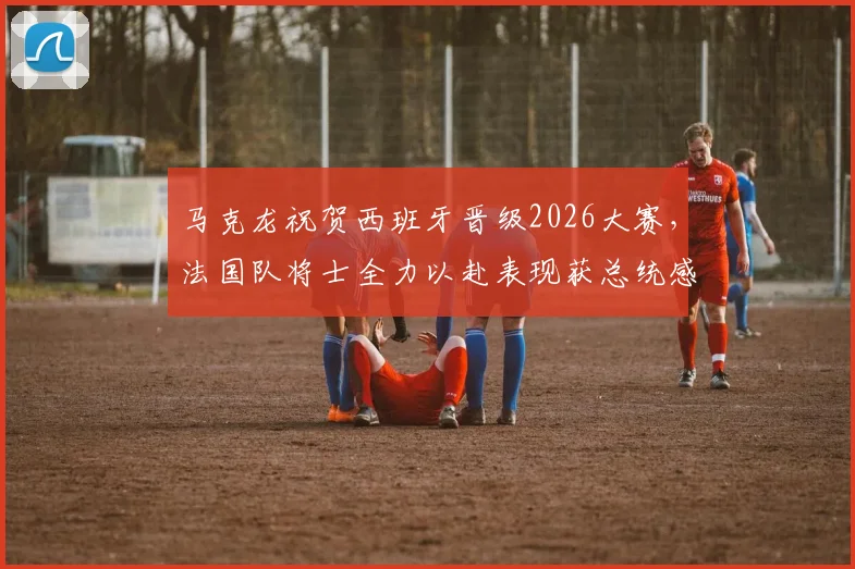 马克龙祝贺西班牙晋级2026大赛，法国队将士全力以赴表现获总统感谢，最新比赛细节解读