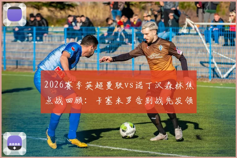 2026赛季英超曼联vs诺丁汉森林焦点战回顾：卡塞米罗告别战先发领衔，B费、利马关键出战阵容解析