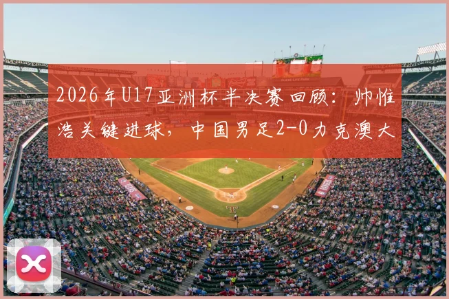 2026年U17亚洲杯半决赛回顾:帅惟浩关键进球,中国男足2-0力克澳大利亚挺进决赛,附全场战术分析与决赛前瞻