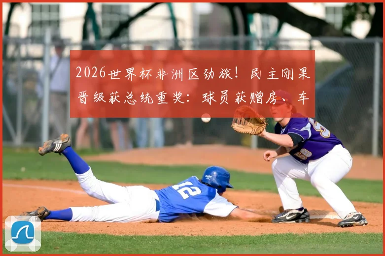 2026世界杯非洲区劲旅！民主刚果晋级获总统重奖：球员获赠房、车及现金，刚果金足球队最新动态汇总