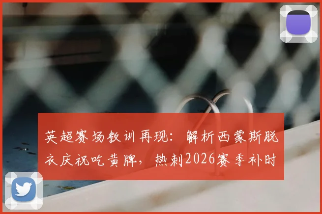 英超赛场教训再现：解析西蒙斯脱衣庆祝吃黄牌，热刺2026赛季补时遭绝平，里沙利松翻车前科引热议