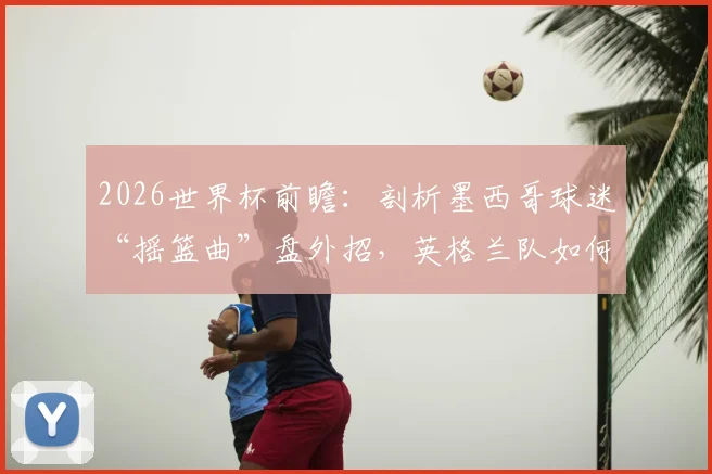 2026世界杯前瞻：剖析墨西哥球迷“摇篮曲”盘外招，英格兰队如何应对赛场心理战？