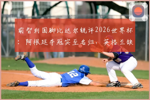 前智利国脚比达尔锐评2026世界杯：阿根廷夺冠实至名归，英格兰缺勇气，图赫尔执教有短板