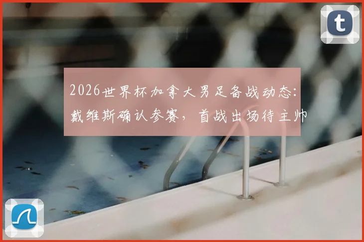 2026世界杯加拿大男足备战动态：戴维斯确认参赛，首战出场待主帅评估，附主力阵容与伤病恢复解析