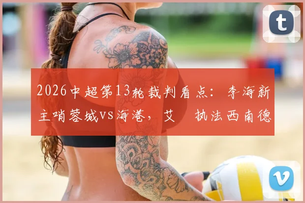 2026中超第13轮裁判看点：李海新主哨蓉城vs海港，艾堃执法西南德比，裁判判罚水平与历史争议解读