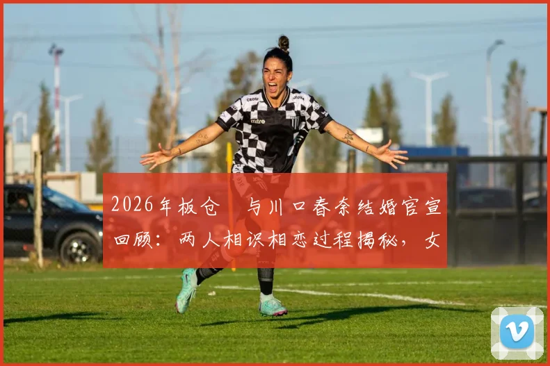 2026年板仓滉与川口春奈结婚官宣回顾：两人相识相恋过程揭秘，女方怀孕近况引关注