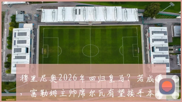 穆里尼奥2026年回归皇马？若成真，富勒姆主帅席尔瓦有望接手本菲卡帅位