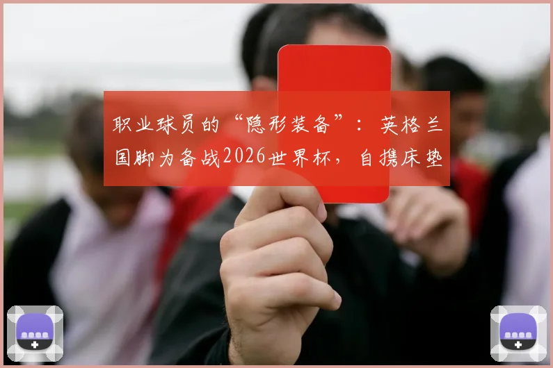职业球员的“隐形装备”:英格兰国脚为备战2026世界杯,自携床垫应对美国酒店“硬核”住宿条件全解析