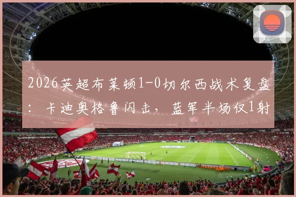 2026英超布莱顿1-0切尔西战术复盘：卡迪奥格鲁闪击，蓝军半场仅1射成因解析