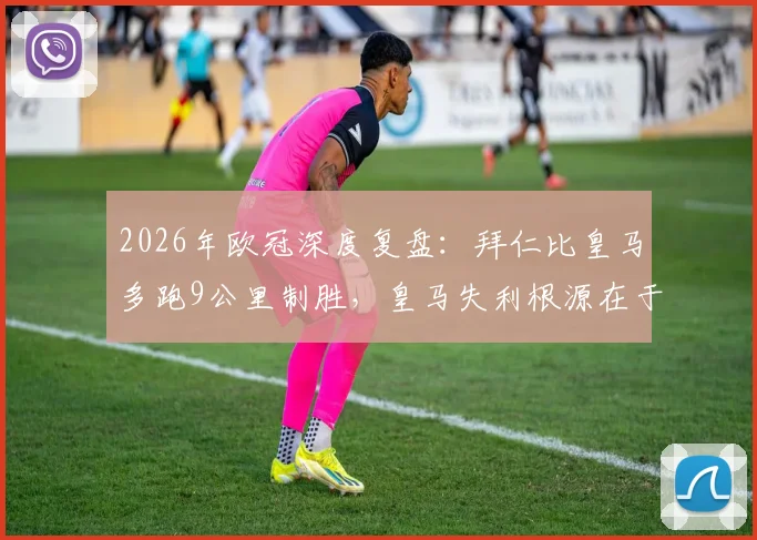 2026年欧冠深度复盘：拜仁比皇马多跑9公里制胜，皇马失利根源在于战术执行与体能分配