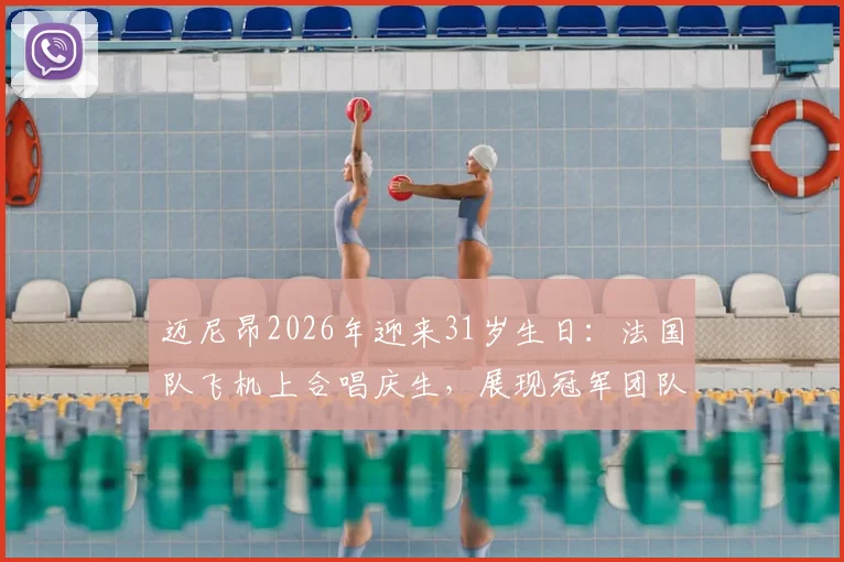 迈尼昂2026年迎来31岁生日：法国队飞机上合唱庆生，展现冠军团队温情一刻
