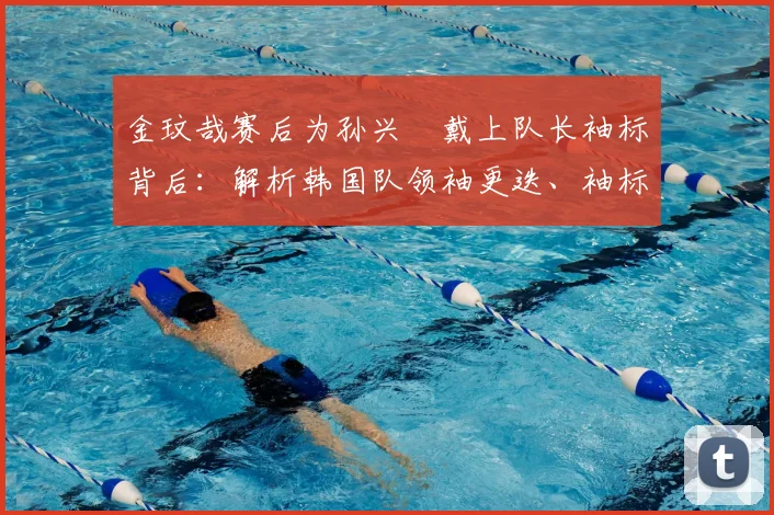 金玟哉赛后为孙兴慜戴上队长袖标背后：解析韩国队领袖更迭、袖标意义及足球史上的温情传承