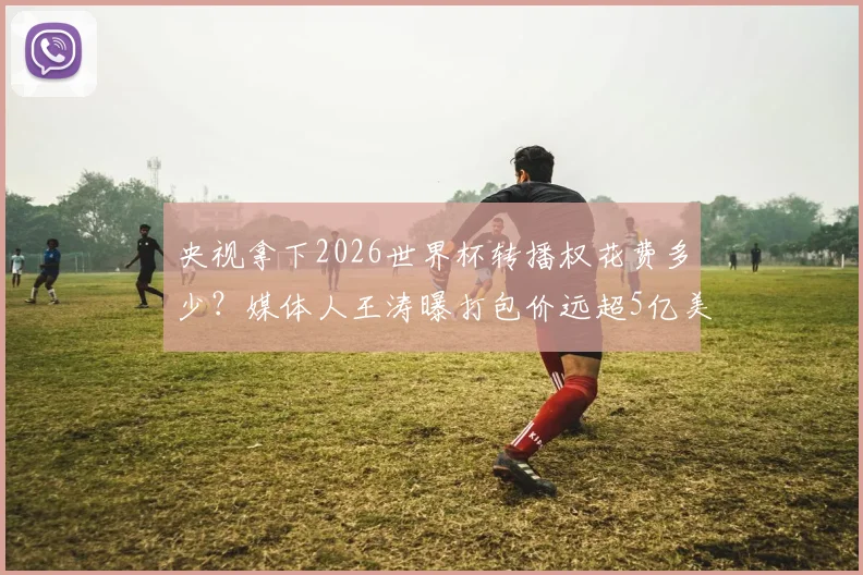 央视拿下2026世界杯转播权花费多少?媒体人王涛曝打包价远超5亿美金传闻