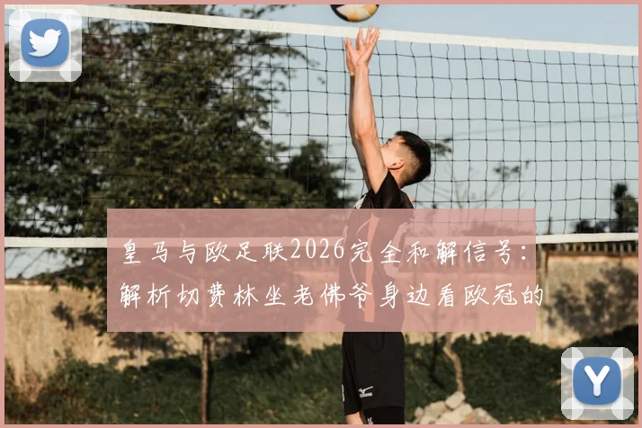 皇马与欧足联2026完全和解信号:解析切费林坐老佛爷身边看欧冠的具体含义与深层影响