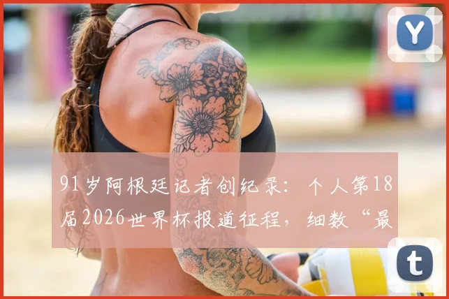 91岁阿根廷记者创纪录：个人第18届2026世界杯报道征程，细数“最长的河”般职业生涯