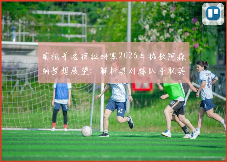 前枪手名宿拉姆塞2026年执教阿森纳梦想展望:解析其对球队夺取英超及欧冠冠军的信心与前景