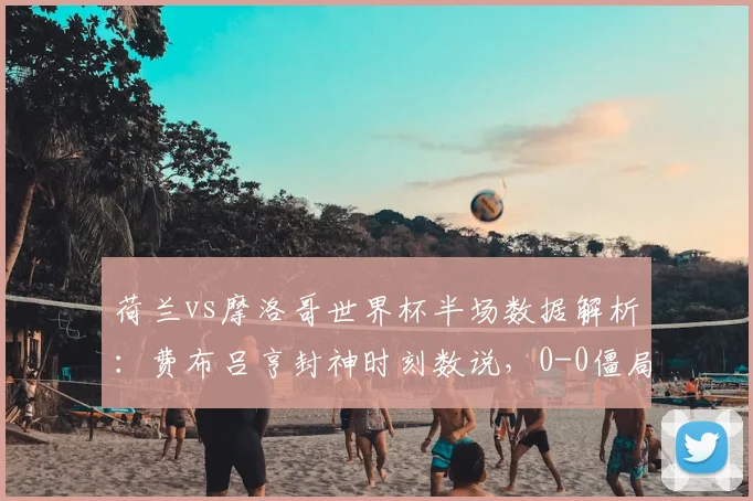 荷兰vs摩洛哥世界杯半场数据解析：费布吕亨封神时刻数说，0-0僵局下哪些细节决定走势