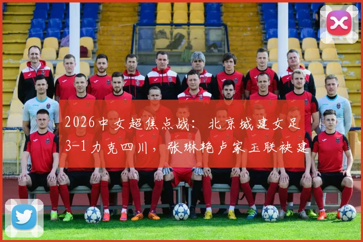 2026中女超焦点战：北京城建女足3-1力克四川，张琳艳卢家玉联袂建功，附全场进球分析