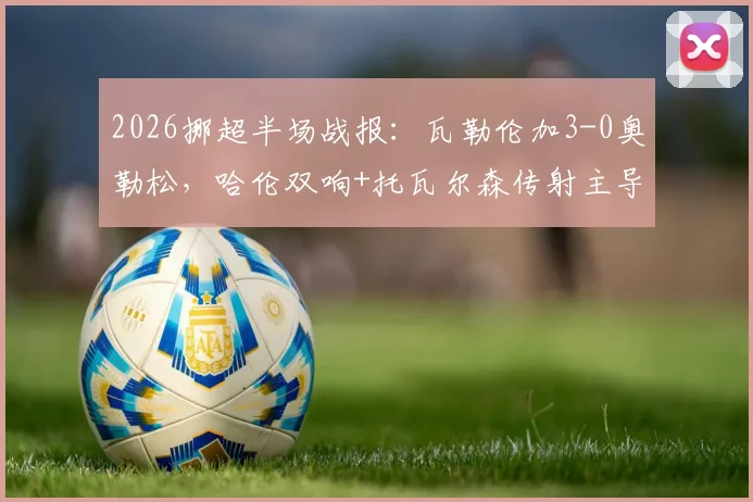 2026挪超半场战报：瓦勒伦加3-0奥勒松，哈伦双响+托瓦尔森传射主导比赛，奥勒松防线问题全面暴露