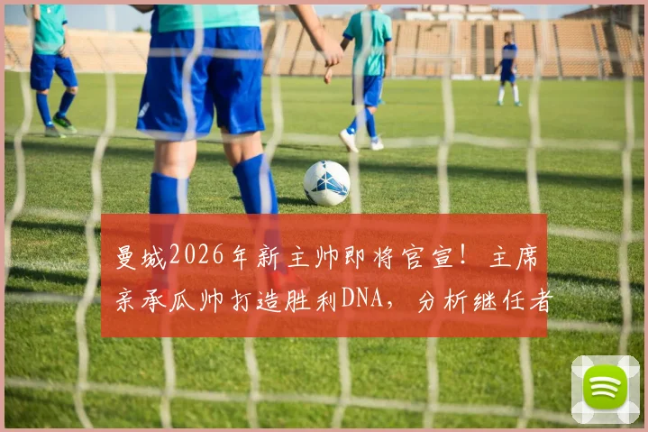 曼城2026年新主帅即将官宣！主席亲承瓜帅打造胜利DNA，分析继任者面临挑战