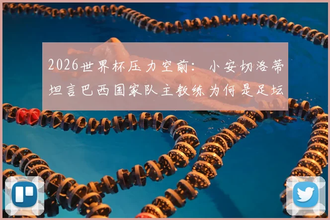 2026世界杯压力空前：小安切洛蒂坦言巴西国家队主教练为何是足坛最难工作？