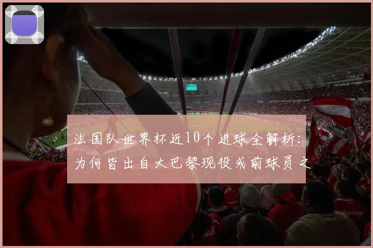 法国队世界杯近10个进球全解析：为何皆出自大巴黎现役或前球员之手，数据揭示巴黎青训与引援策略