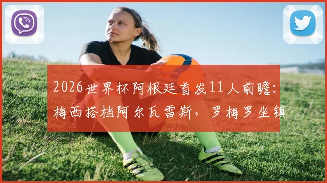 2026世界杯阿根廷首发11人前瞻：梅西搭档阿尔瓦雷斯，罗梅罗坐镇后防，马丁内斯把守大门