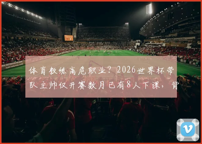 体育教练高危职业？2026世界杯带队主帅仅开赛数月已有8人下课，背后原因剖析