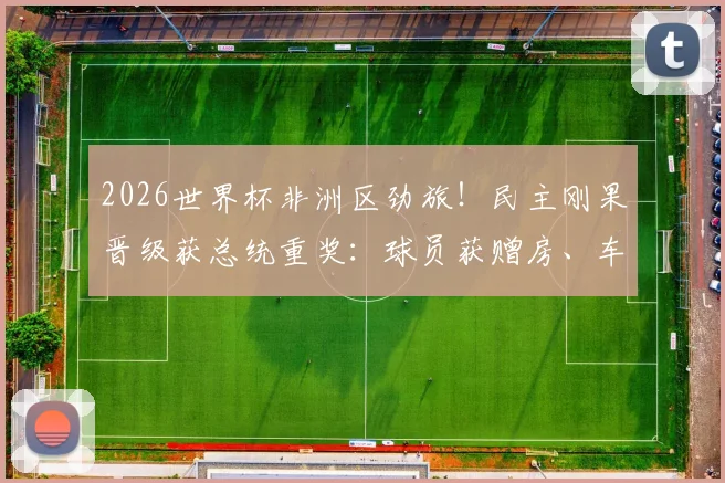 2026世界杯非洲区劲旅！民主刚果晋级获总统重奖：球员获赠房、车及现金，刚果金足球队最新动态汇总