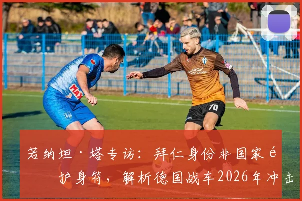 若纳坦·塔专访：拜仁身份非国家队护身符，解析德国战车2026年冲击冠军的真实底气与阵容挑战