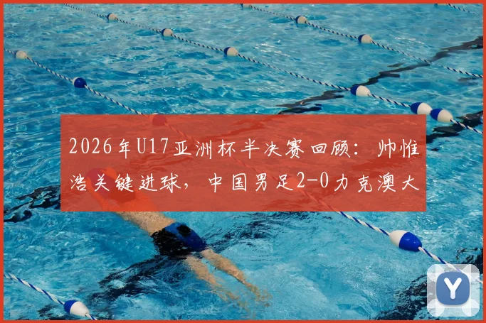 2026年U17亚洲杯半决赛回顾：帅惟浩关键进球，中国男足2-0力克澳大利亚挺进决赛，附全场战术分析与决赛前瞻