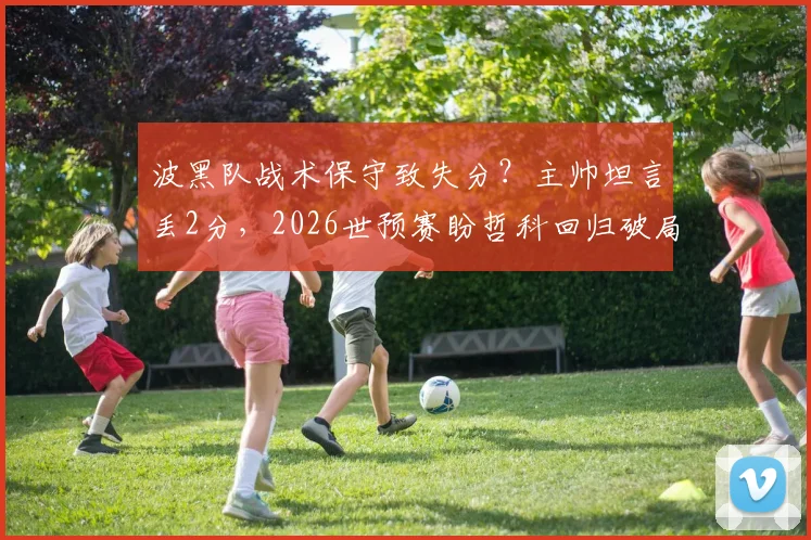 波黑队战术保守致失分？主帅坦言丢2分，2026世预赛盼哲科回归破局