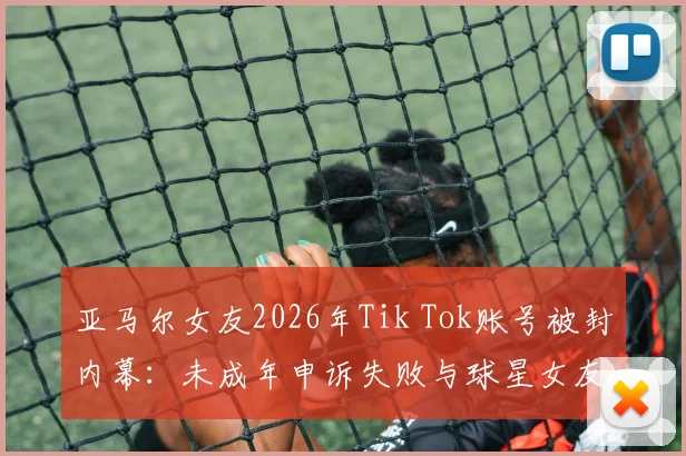 亚马尔女友2026年Tik Tok账号被封内幕：未成年申诉失败与球星女友社交媒体生存困境