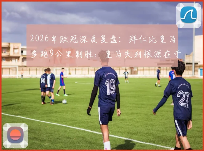 2026年欧冠深度复盘：拜仁比皇马多跑9公里制胜，皇马失利根源在于战术执行与体能分配