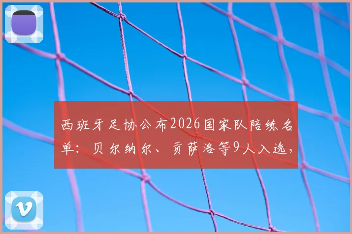 西班牙足协公布2026国家队陪练名单：贝尔纳尔、贡萨洛等9人入选，深度解析陪练球员背景、选拔标准及对球队的价值