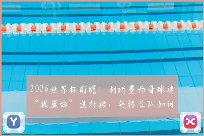 2026世界杯前瞻：剖析墨西哥球迷“摇篮曲”盘外招，英格兰队如何应对赛场心理战？