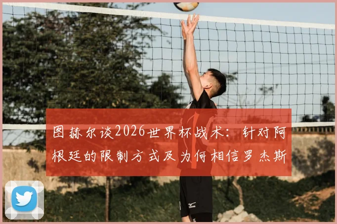 图赫尔谈2026世界杯战术：针对阿根廷的限制方式及为何相信罗杰斯是直觉选择