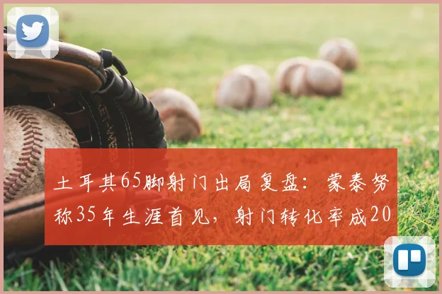 土耳其65脚射门出局复盘：蒙泰努称35年生涯首见，射门转化率成2026欧洲杯关键议题