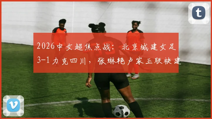 2026中女超焦点战：北京城建女足3-1力克四川，张琳艳卢家玉联袂建功，附全场进球分析