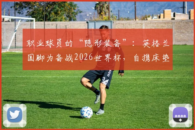 职业球员的“隐形装备”：英格兰国脚为备战2026世界杯，自携床垫应对美国酒店“硬核”住宿条件全解析